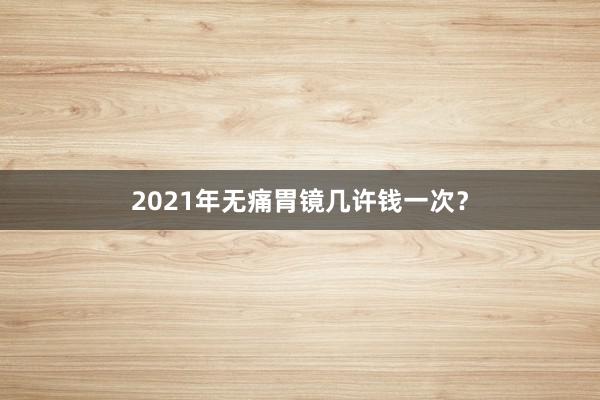 2021年无痛胃镜几许钱一次?